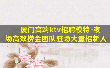 厦门高端ktv招聘模特-夜场高效捞金团队驻场大量招新人